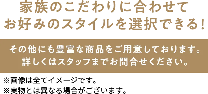 家族のこだわりに合わせてお好みのスタイルを選択できる！　※画像は全てイメージです。 ※実物とは異なる場合がございます。 その他にも豊富な商品をご用意しております。詳しくはスタッフまでお問合せください。