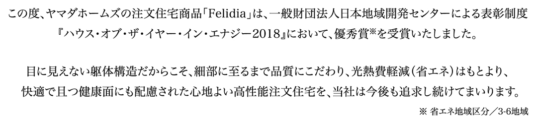 この度、ヤマダホームズの注文住宅商品「Felidia」は、一般財団法人日本地域開発センターによる表彰制度
『ハウス・オブ・ザ・イヤー・イン・エナジー2018』において、優秀賞※を受賞いたしました。

目に見えない躯体構造だからこそ、細部に至るまで品質にこだわり、光熱費軽減（省エネ）はもとより、
快適で且つ健康面にも配慮された心地よい高性能注文住宅を当社は今後も追求し続けてまいります。